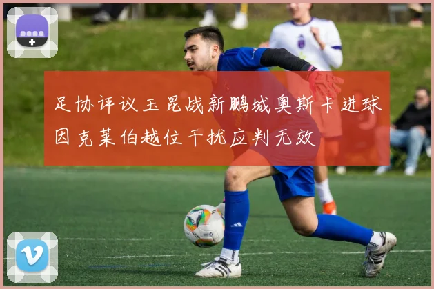 足协评议玉昆战新鹏城奥斯卡进球因克莱伯越位干扰应判无效